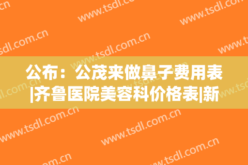 公布：公茂来做鼻子费用表|齐鲁医院美容科价格表|新案例图片(济南最好的鼻整形医生)