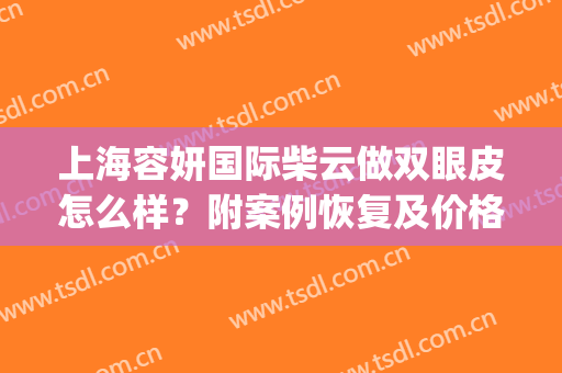 上海容妍国际柴云做双眼皮怎么样？附案例恢复及价格表(柴云双眼皮做得好么)