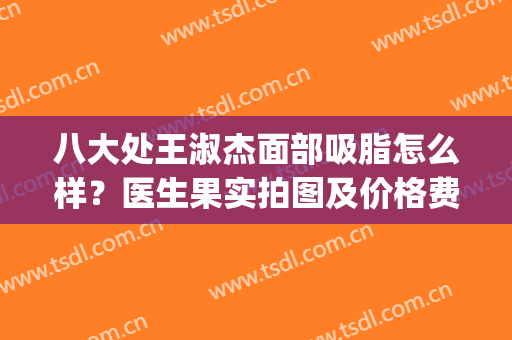 八大处王淑杰面部吸脂怎么样？医生果实拍图及价格费用明细一览(北京八大处面部吸脂专家)