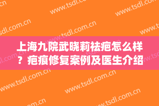 上海九院武晓莉祛疤怎么样？疤痕修复案例及医生介绍(九院武晓莉疤痕疙瘩)