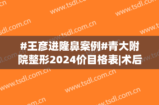 #王彦进隆鼻案例#青大附院整形2024价目格表|术后60天超快恢复