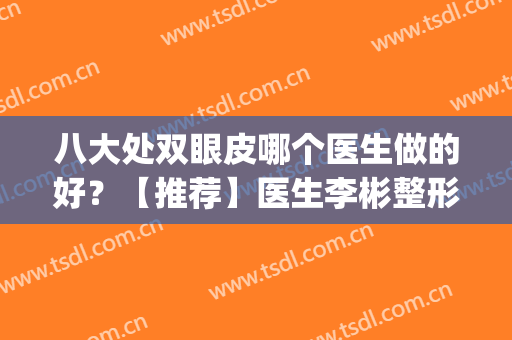 八大处双眼皮哪个医生做的好？【推荐】医生李彬整形案例赏析(北京八大处双眼皮手术医生)