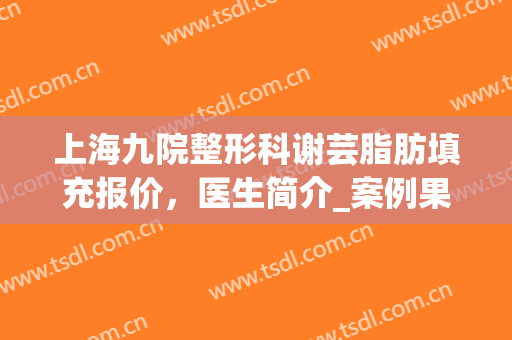 上海九院整形科谢芸脂肪填充报价，医生简介_案例果好吗？(上海九院谢芸脂肪填充怎么样)