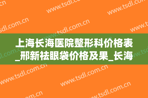 上海长海医院整形科价格表_邢新祛眼袋价格及果_长海医院整形项目价格大全