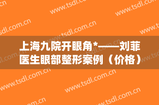 上海九院开眼角*——刘菲医生眼部整形案例（价格）分享(上海九院 开眼角)