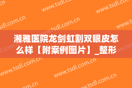 湘雅医院龙剑虹割双眼皮怎么样【附案例图片】_整形价格表查询(谁在湘雅做过双眼皮)