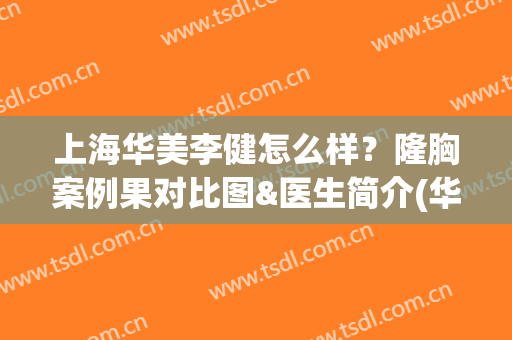 上海华美李健怎么样？隆胸案例果对比图&医生简介(华美整形李健怎么样)