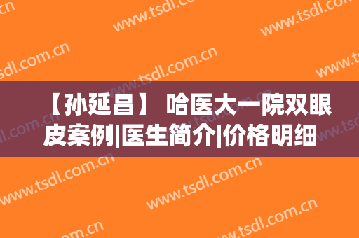 【孙延昌】 哈医大一院双眼皮案例|医生简介|价格明细展示