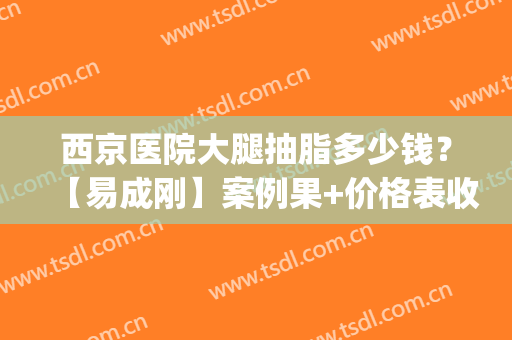 西京医院大腿抽脂多少钱？【易成刚】案例果+价格表收费标准(大腿抽脂手术价格)