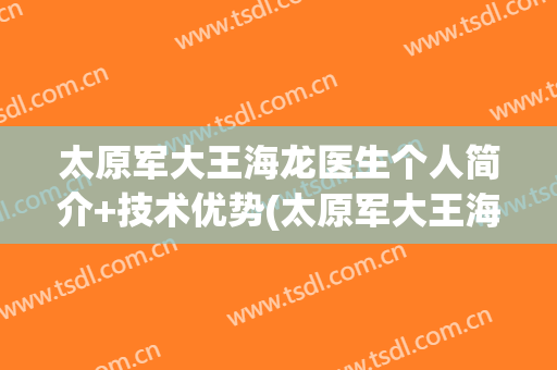 太原军大王海龙医生个人简介+技术优势(太原军大王海龙医生怎么样)