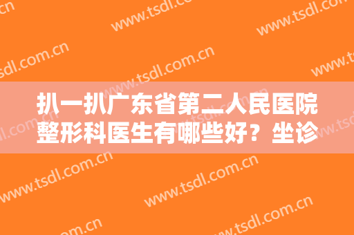 扒一扒广东省第二人民医院整形科医生有哪些好？坐诊专家名单详情参考