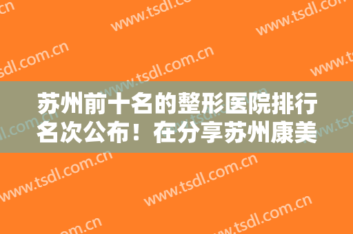 苏州前十名的整形医院排行名次公布！在分享苏州康美吸脂案例和价格表