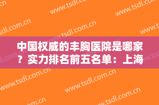 中国权威的丰胸医院是哪家？实力排名前五名单：上海九院、北京八大处等上榜！