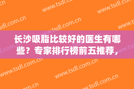 长沙吸脂比较好的医生有哪些？专家排行榜前五推荐，实力个个强(长沙吸脂最好的医院)