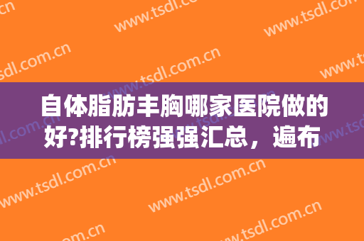 自体脂肪丰胸哪家医院做的好?排行榜强强汇总，遍布北京上海(北京脂肪丰胸医院排名)