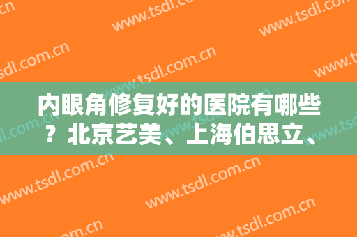 内眼角修复好的医院有哪些？北京艺美、上海伯思立、广州高尚上榜推荐