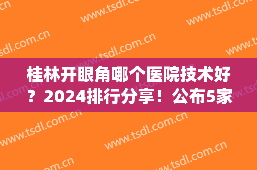 桂林开眼角哪个医院技术好？2024排行分享！公布5家医院价格案例参考(桂林割双眼皮三甲医院)
