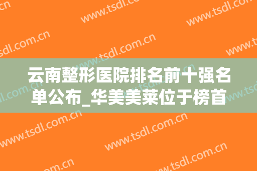 云南整形医院排名前十强名单公布_华美美莱位于榜首_附隆胸价格明细一览表