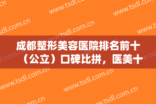 成都整形美容医院排名前十（公立）口碑比拼，医美十强你pick谁？(成都正规美容整形医院排名)