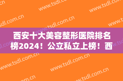 西安十大美容整形医院排名榜2024！公立私立上榜！西京隆鼻案例_价格清单！
