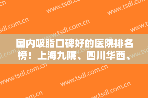 国内吸脂口碑好的医院排名榜！上海九院、四川华西、北京八大处等上榜！案例和价格分享！