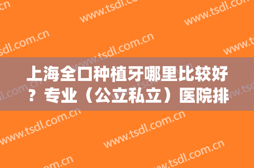 上海全口种植牙哪里比较好？专业（公立私立）医院排名_价格标准_九院案例在线查询！