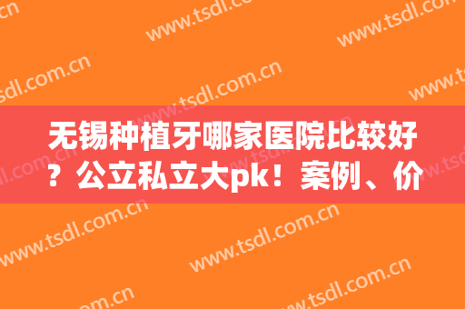 无锡种植牙哪家医院比较好？公立私立大pk！案例、价格供选择(无锡口腔医院怎么样)