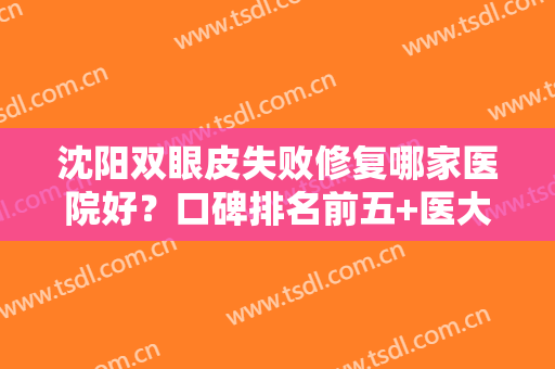 沈阳双眼皮失败修复哪家医院好？口碑排名前五+医大一院（三甲）案例查询
