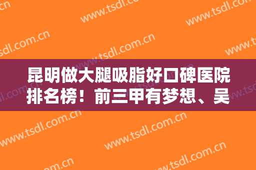 昆明做大腿吸脂好口碑医院排名榜！前三甲有梦想、吴氏嘉美等整形强院