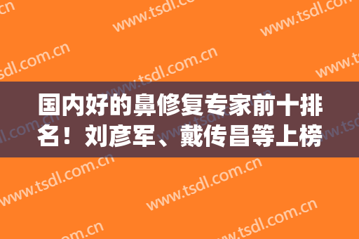 国内好的鼻修复专家前十排名！刘彦军、戴传昌等上榜！案例及价格表！(全国最著名的鼻子修复医生)