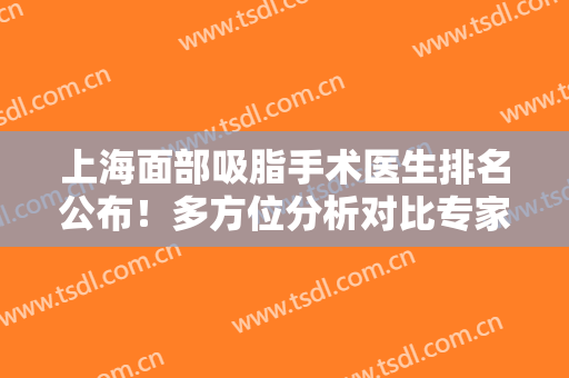 上海面部吸脂手术医生排名公布！多方位分析对比专家口碑、案例、价格