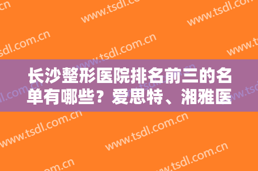 长沙整形医院排名前三的名单有哪些？爱思特、湘雅医院等在内！附双眼皮案例和价格！