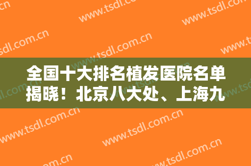 全国十大排名植发医院名单揭晓！北京八大处、上海九院等供参考！附案例！