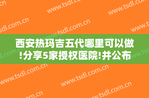 西安热玛吉五代哪里可以做!分享5家授权医院!并公布西京医院案例和价格表