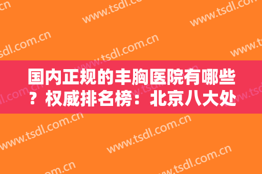 国内正规的丰胸医院有哪些？权威排名榜：北京八大处、上海九院等！附专家案例及价格表
