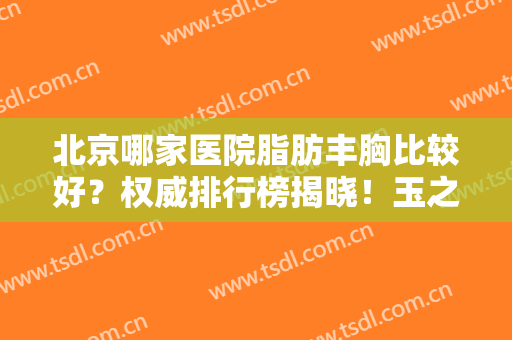 北京哪家医院脂肪丰胸比较好？权威排行榜揭晓！玉之光、东方和谐上榜！