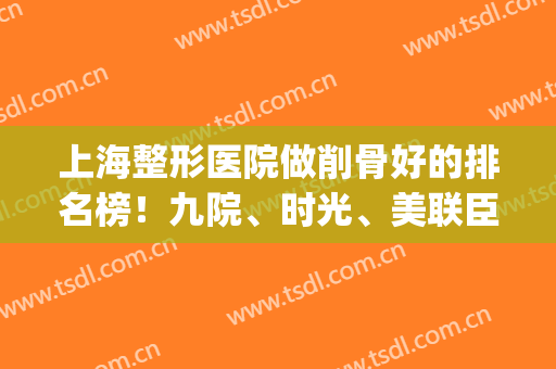 上海整形医院做削骨好的排名榜！九院、时光、美联臣稳居前三_可看案例