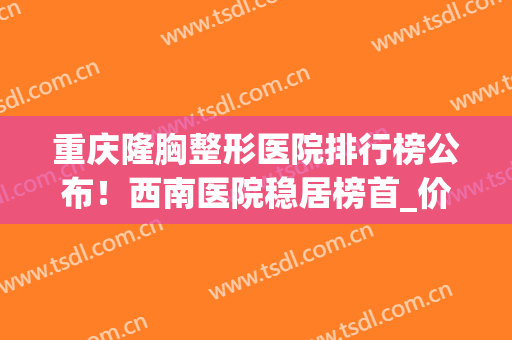 重庆隆胸整形医院排行榜公布！西南医院稳居榜首_价格表2024一览(重庆哪家整形医院隆胸好)