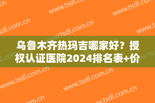 乌鲁木齐热玛吉哪家好？授权认证医院2024排名表+价格收费情况免费可查