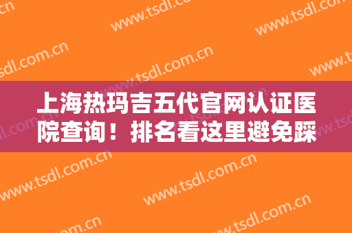上海热玛吉五代官网认证医院查询！排名看这里避免踩雷！含案例和价格表！