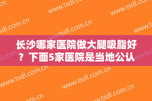 长沙哪家医院做大腿吸脂好？下面5家医院是当地公认靠谱技术好（附价格）