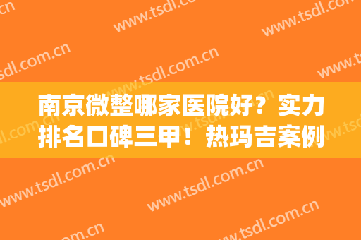 南京微整哪家医院好？实力排名口碑三甲！热玛吉案例、价格查询(南京有哪家微整形医院)