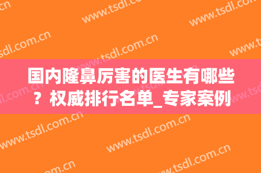 国内隆鼻厉害的医生有哪些？权威排行名单_专家案例_价格收费全透明！