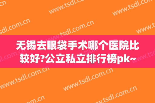 无锡去眼袋手术哪个医院比较好?公立私立排行榜pk~案例价格查询(无锡做眼袋最好的医院是哪个)