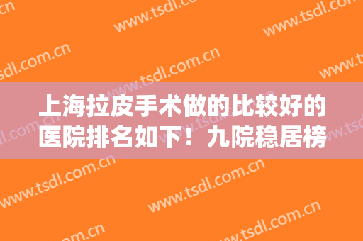 上海拉皮手术做的比较好的医院排名如下！九院稳居榜首_专家案例_价格表一览！