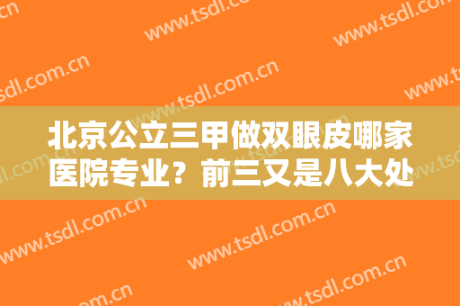 北京公立三甲做双眼皮哪家医院专业？前三又是八大处、协和、301医院蝉联