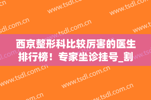 西京整形科比较厉害的医生排行榜！专家坐诊挂号_割双眼皮案例查询(西京医院整形科医生排名)