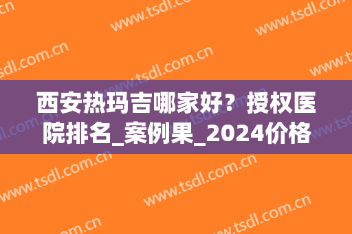 西安热玛吉哪家好？授权医院排名_案例果_2024价格表供查询(热玛吉西安那个医院做的好)