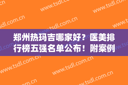 郑州热玛吉哪家好？医美排行榜五强名单公布！附案例、价格同步(郑州热玛吉医院哪家好)