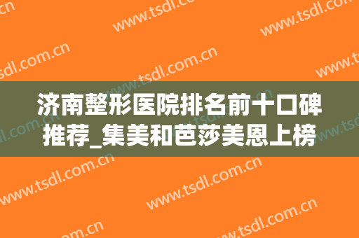 济南整形医院排名前十口碑推荐_集美和芭莎美恩上榜_附隆鼻价格查询